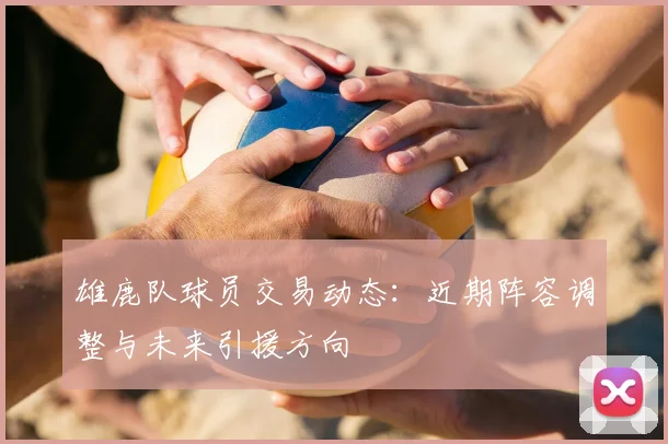 雄鹿队球员交易动态:近期阵容调整与未来引援方向