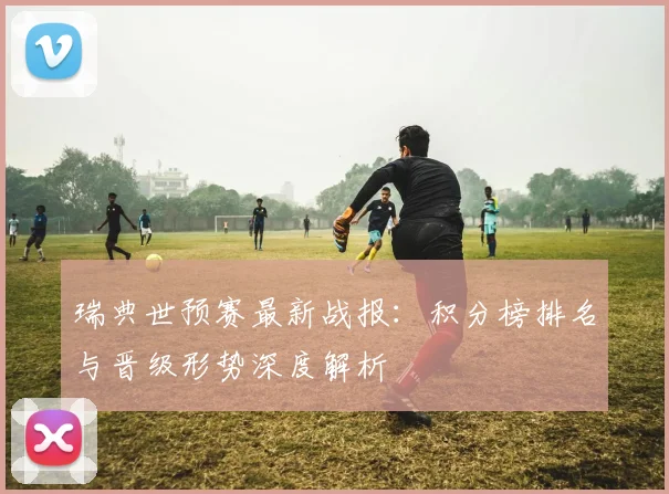 瑞典世预赛最新战报：积分榜排名与晋级形势深度解析