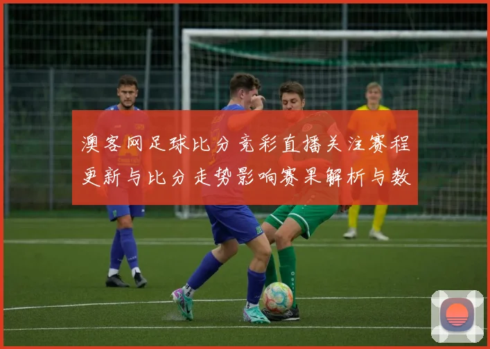 澳客网足球比分竞彩直播关注赛程更新与比分走势影响赛果解析与数据看点