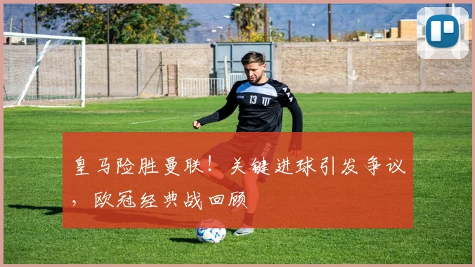 皇马险胜曼联!关键进球引发争议,欧冠经典战回顾