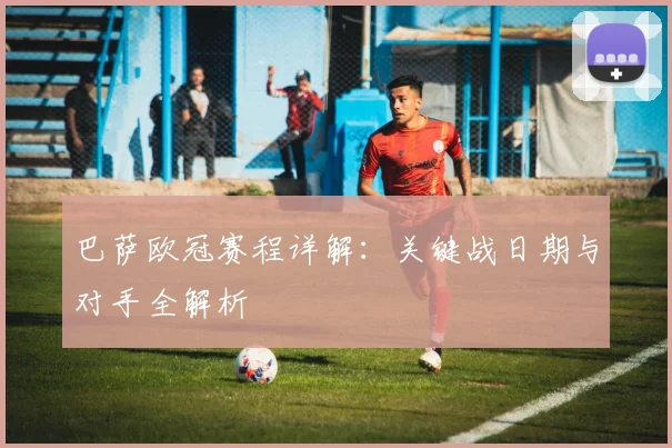 巴萨欧冠赛程详解：关键战日期与对手全解析