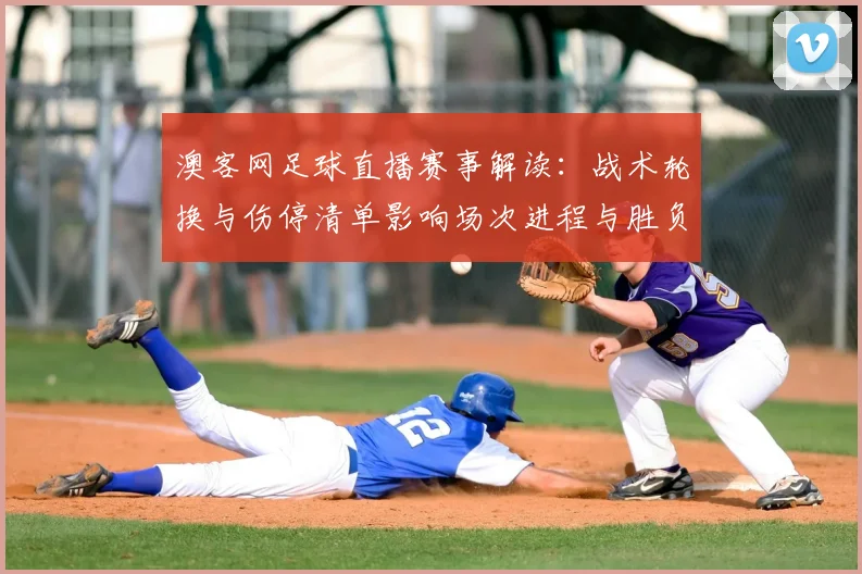 澳客网足球直播赛事解读：战术轮换与伤停清单影响场次进程与胜负看点