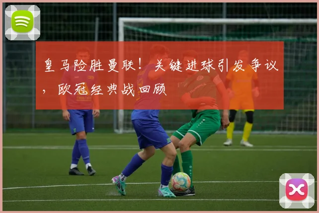 皇马险胜曼联！关键进球引发争议，欧冠经典战回顾