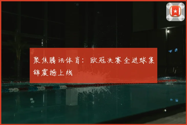 聚焦腾讯体育:欧冠决赛全进球集锦震撼上线