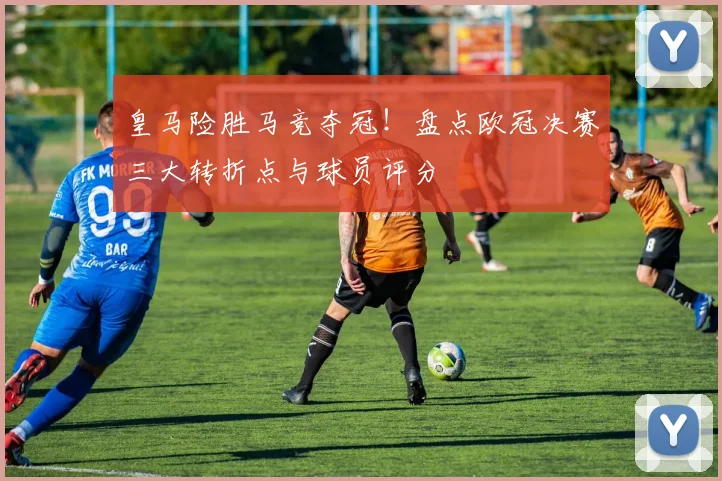 皇马险胜马竞夺冠！盘点欧冠决赛三大转折点与球员评分