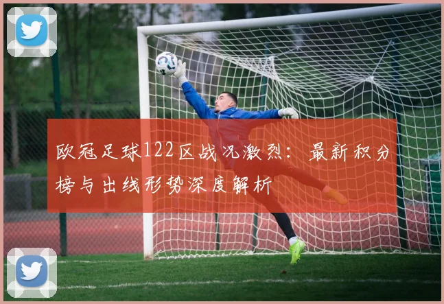 欧冠足球122区战况激烈：最新积分榜与出线形势深度解析