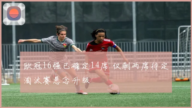 欧冠16强已确定14席 仅剩两席待定淘汰赛悬念升级