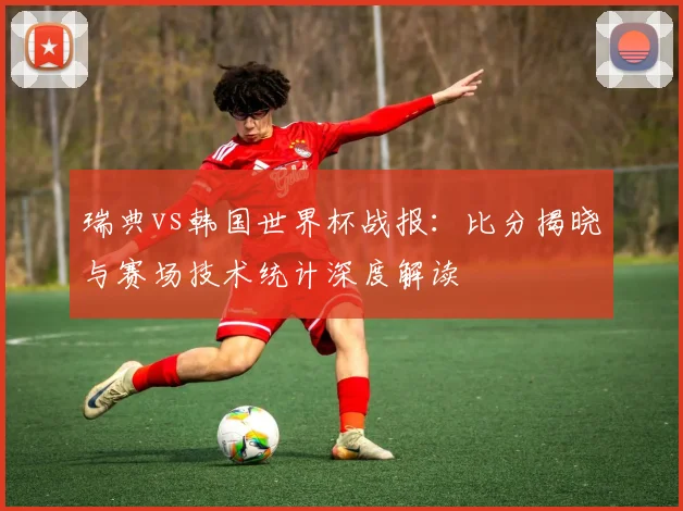 瑞典vs韩国世界杯战报：比分揭晓与赛场技术统计深度解读