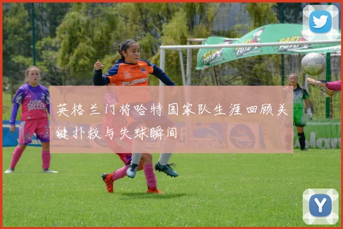 英格兰门将哈特国家队生涯回顾关键扑救与失球瞬间