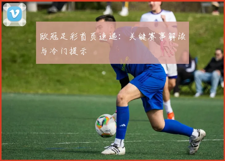 欧冠足彩首页速递:关键赛事解读与冷门提示