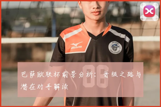 巴萨欧联杯前景分析：晋级之路与潜在对手解读