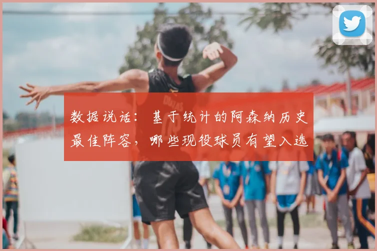 数据说话：基于统计的阿森纳历史最佳阵容，哪些现役球员有望入选？