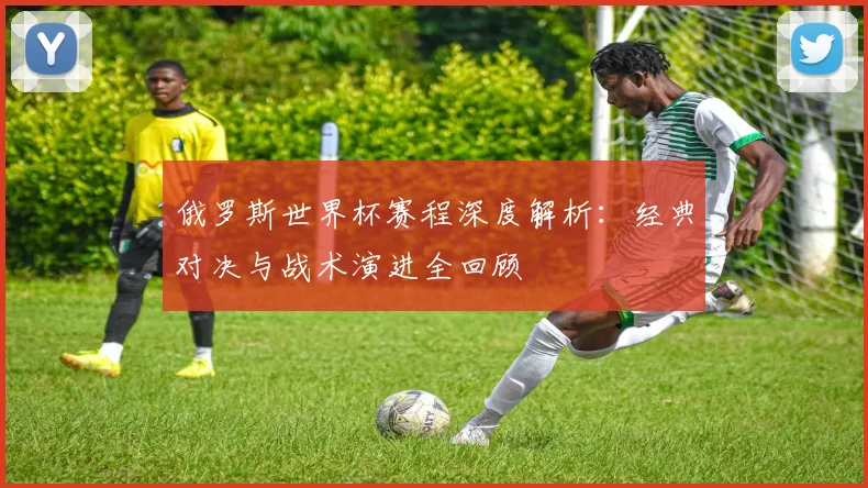 俄罗斯世界杯赛程深度解析:经典对决与战术演进全回顾
