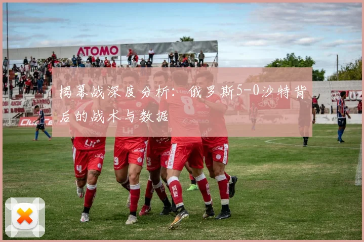 揭幕战深度分析：俄罗斯5-0沙特背后的战术与数据