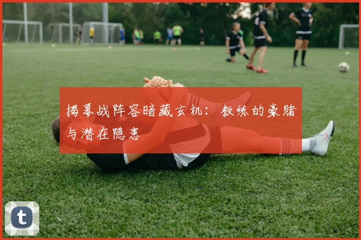 揭幕战阵容暗藏玄机：教练的豪赌与潜在隐患
