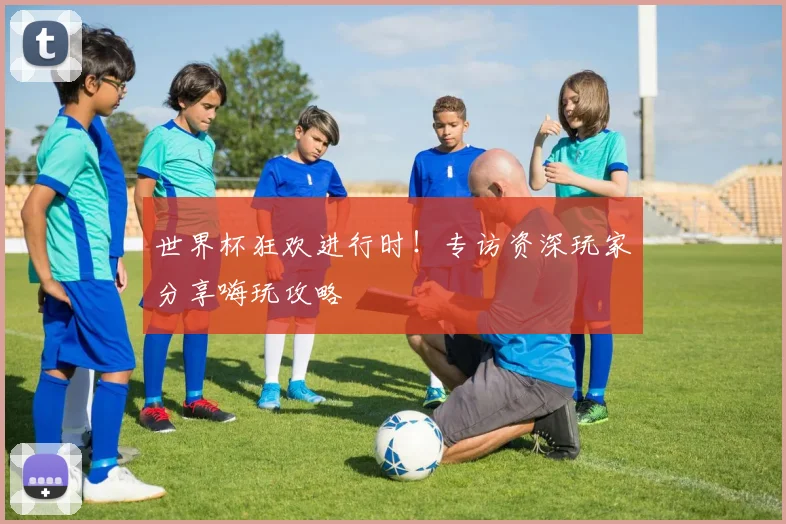 世界杯狂欢进行时!专访资深玩家分享嗨玩攻略