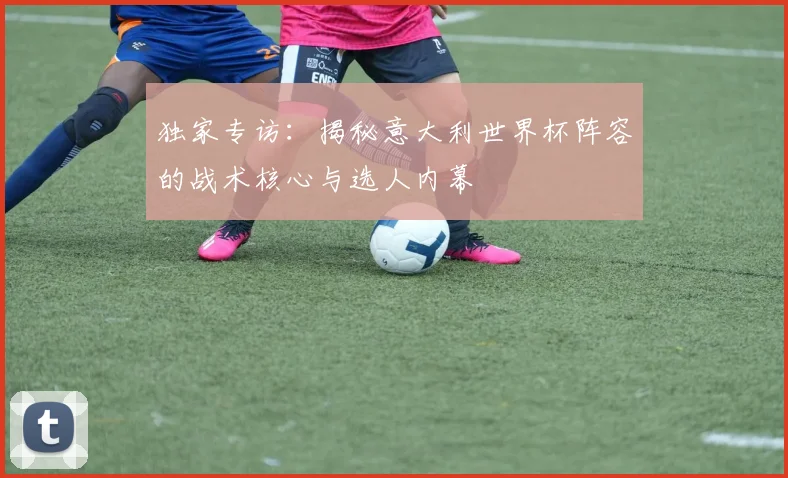独家专访:揭秘意大利世界杯阵容的战术核心与选人内幕