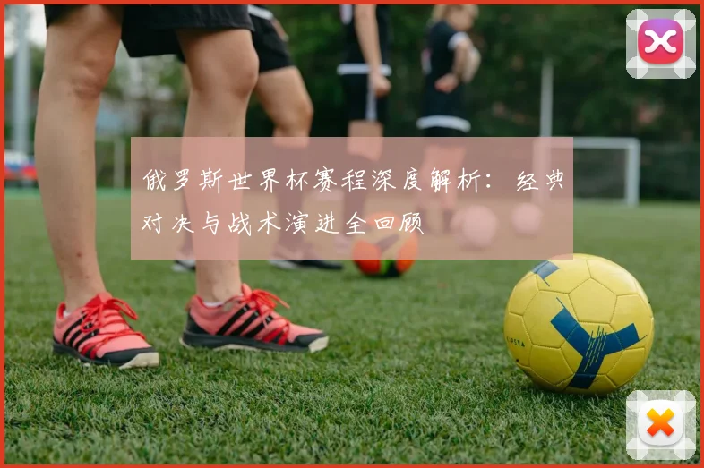 俄罗斯世界杯赛程深度解析:经典对决与战术演进全回顾