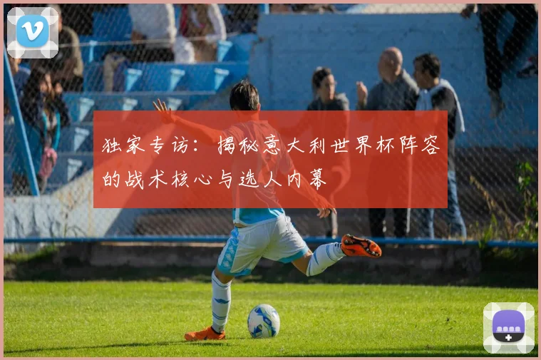 独家专访:揭秘意大利世界杯阵容的战术核心与选人内幕