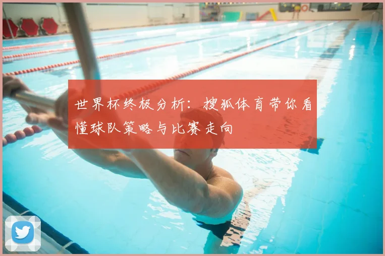 世界杯终极分析:搜狐体育带你看懂球队策略与比赛走向