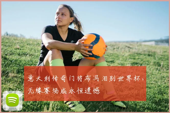 意大利传奇门将布冯泪别世界杯,无缘赛场成永恒遗憾