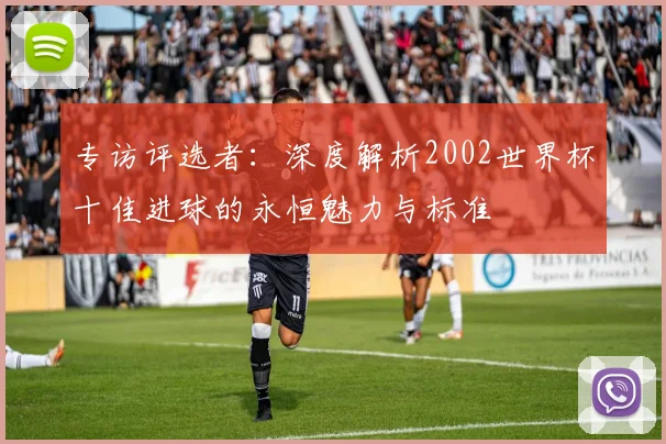 专访评选者：深度解析2002世界杯十佳进球的永恒魅力与标准