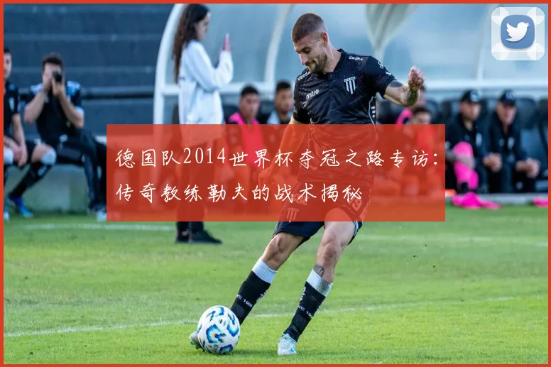 德国队2014世界杯夺冠之路专访：传奇教练勒夫的战术揭秘